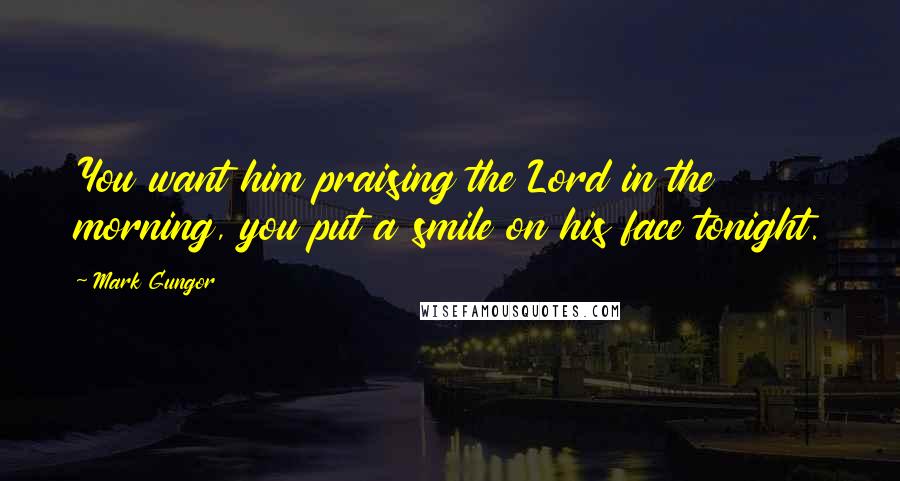 Mark Gungor Quotes: You want him praising the Lord in the morning, you put a smile on his face tonight.