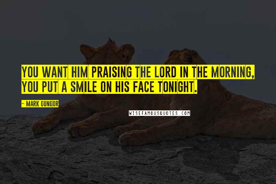 Mark Gungor Quotes: You want him praising the Lord in the morning, you put a smile on his face tonight.