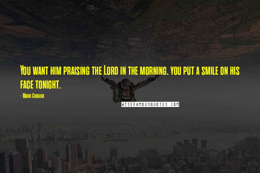 Mark Gungor Quotes: You want him praising the Lord in the morning, you put a smile on his face tonight.