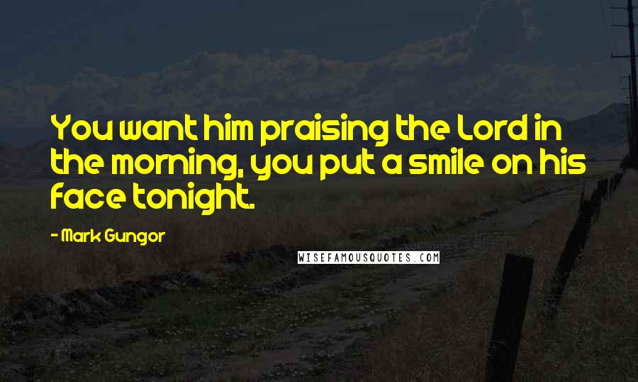 Mark Gungor Quotes: You want him praising the Lord in the morning, you put a smile on his face tonight.