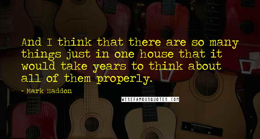 Mark Haddon Quotes: And I think that there are so many things just in one house that it would take years to think about all of them properly.