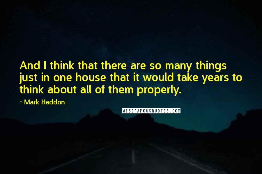 Mark Haddon Quotes: And I think that there are so many things just in one house that it would take years to think about all of them properly.