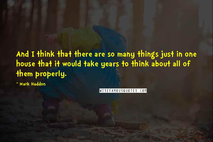 Mark Haddon Quotes: And I think that there are so many things just in one house that it would take years to think about all of them properly.