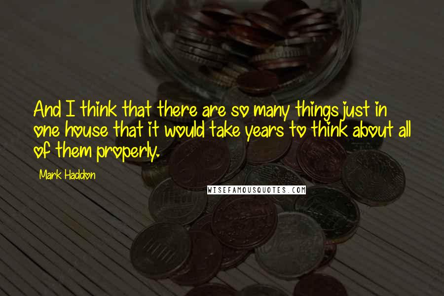 Mark Haddon Quotes: And I think that there are so many things just in one house that it would take years to think about all of them properly.