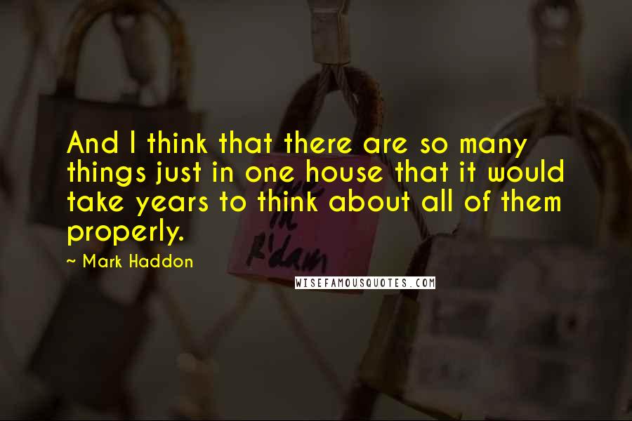 Mark Haddon Quotes: And I think that there are so many things just in one house that it would take years to think about all of them properly.
