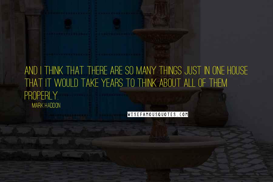 Mark Haddon Quotes: And I think that there are so many things just in one house that it would take years to think about all of them properly.