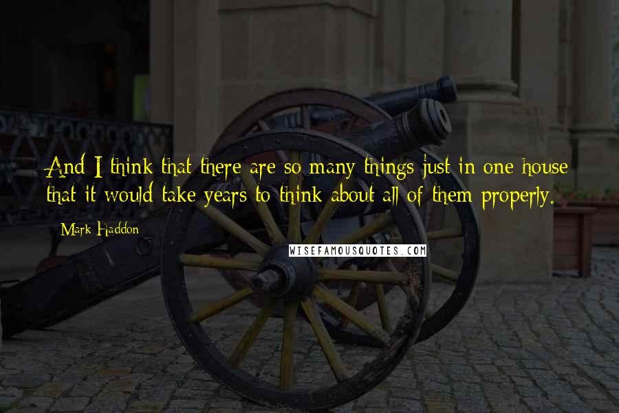 Mark Haddon Quotes: And I think that there are so many things just in one house that it would take years to think about all of them properly.