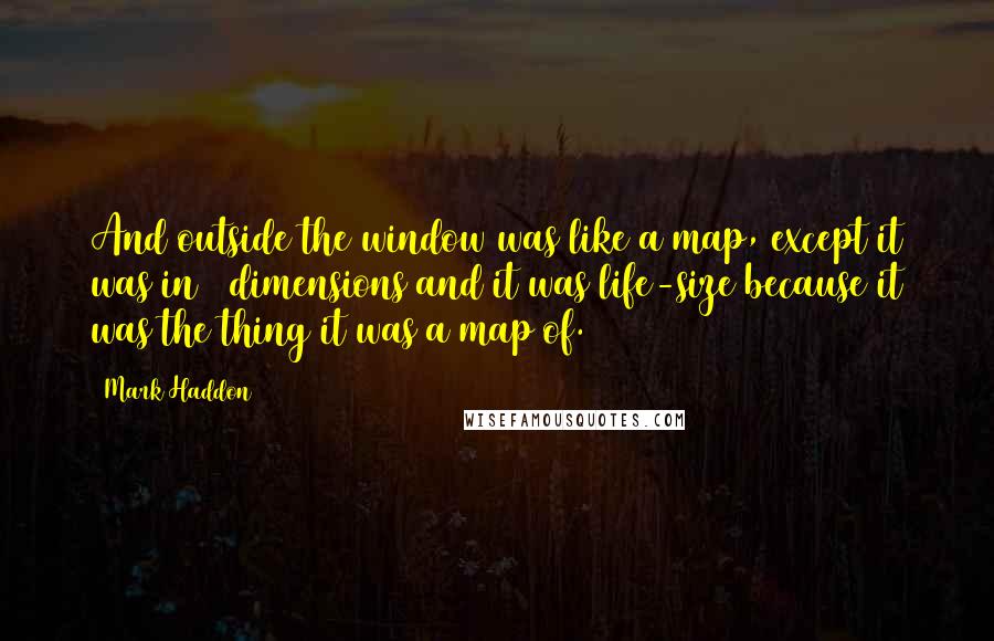 Mark Haddon Quotes: And outside the window was like a map, except it was in 3 dimensions and it was life-size because it was the thing it was a map of.