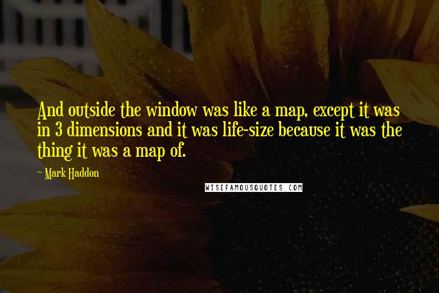 Mark Haddon Quotes: And outside the window was like a map, except it was in 3 dimensions and it was life-size because it was the thing it was a map of.