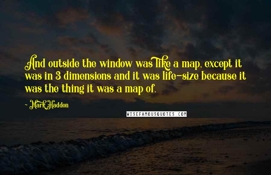 Mark Haddon Quotes: And outside the window was like a map, except it was in 3 dimensions and it was life-size because it was the thing it was a map of.