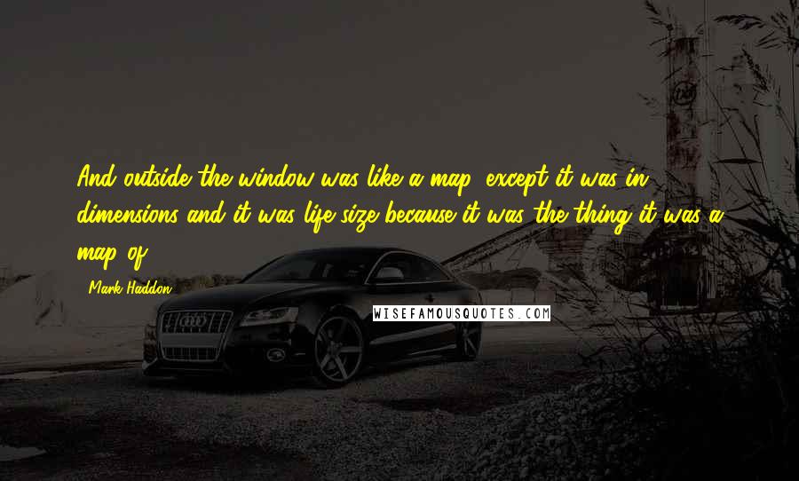 Mark Haddon Quotes: And outside the window was like a map, except it was in 3 dimensions and it was life-size because it was the thing it was a map of.