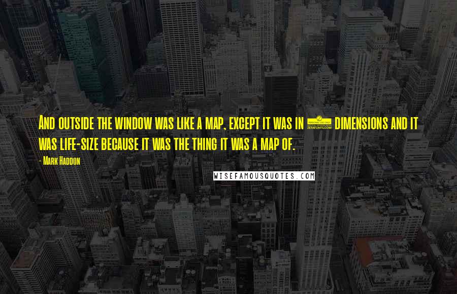 Mark Haddon Quotes: And outside the window was like a map, except it was in 3 dimensions and it was life-size because it was the thing it was a map of.