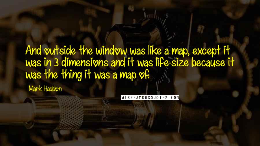 Mark Haddon Quotes: And outside the window was like a map, except it was in 3 dimensions and it was life-size because it was the thing it was a map of.