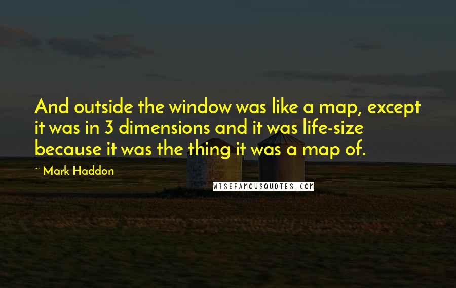 Mark Haddon Quotes: And outside the window was like a map, except it was in 3 dimensions and it was life-size because it was the thing it was a map of.
