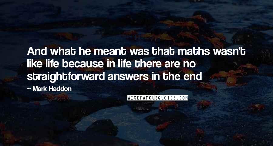 Mark Haddon Quotes: And what he meant was that maths wasn't like life because in life there are no straightforward answers in the end