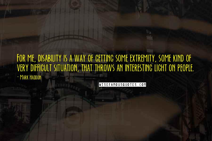 Mark Haddon Quotes: For me, disability is a way of getting some extremity, some kind of very difficult situation, that throws an interesting light on people.