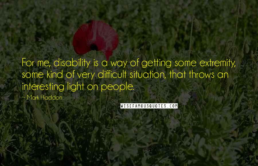 Mark Haddon Quotes: For me, disability is a way of getting some extremity, some kind of very difficult situation, that throws an interesting light on people.