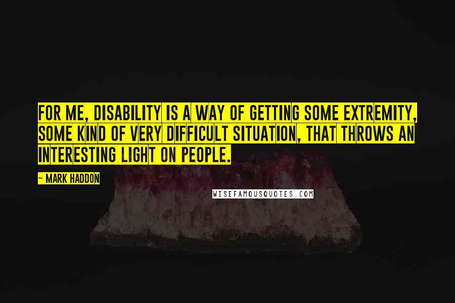 Mark Haddon Quotes: For me, disability is a way of getting some extremity, some kind of very difficult situation, that throws an interesting light on people.