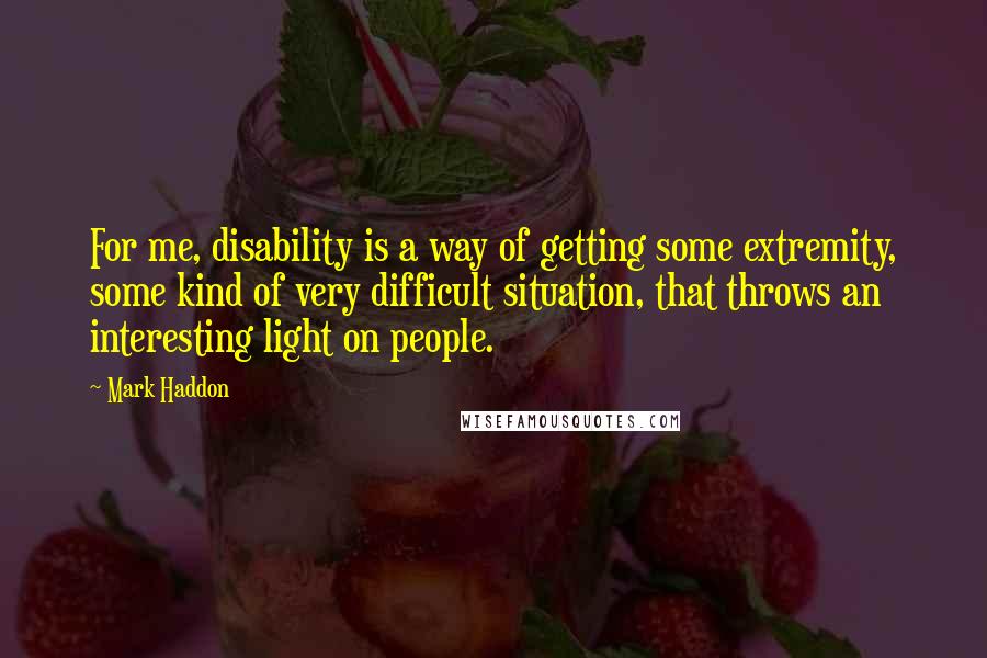 Mark Haddon Quotes: For me, disability is a way of getting some extremity, some kind of very difficult situation, that throws an interesting light on people.