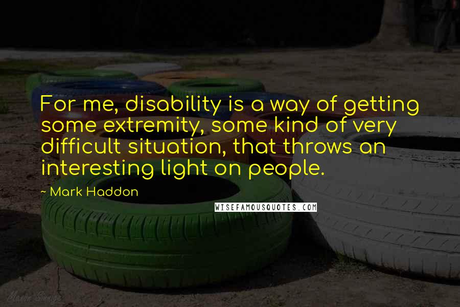 Mark Haddon Quotes: For me, disability is a way of getting some extremity, some kind of very difficult situation, that throws an interesting light on people.