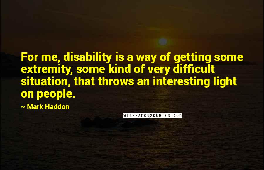 Mark Haddon Quotes: For me, disability is a way of getting some extremity, some kind of very difficult situation, that throws an interesting light on people.