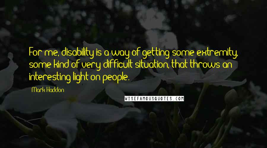 Mark Haddon Quotes: For me, disability is a way of getting some extremity, some kind of very difficult situation, that throws an interesting light on people.