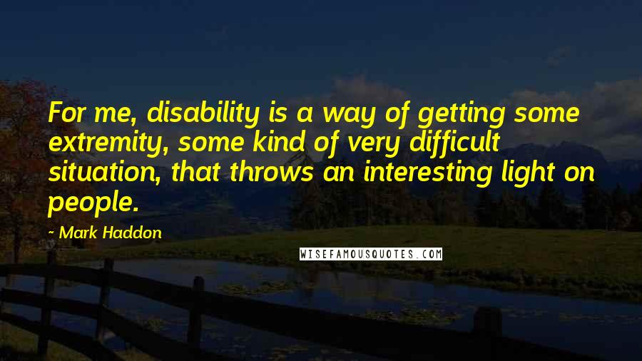 Mark Haddon Quotes: For me, disability is a way of getting some extremity, some kind of very difficult situation, that throws an interesting light on people.