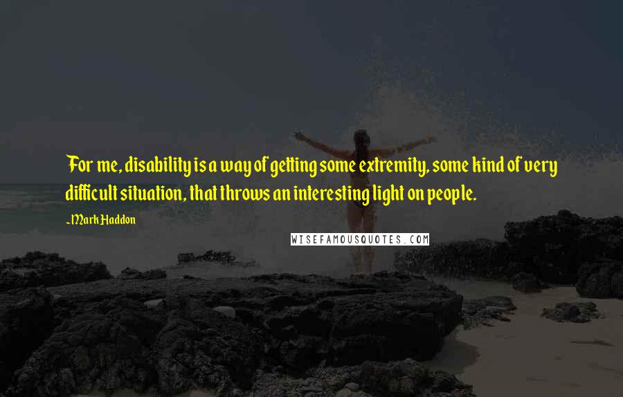 Mark Haddon Quotes: For me, disability is a way of getting some extremity, some kind of very difficult situation, that throws an interesting light on people.