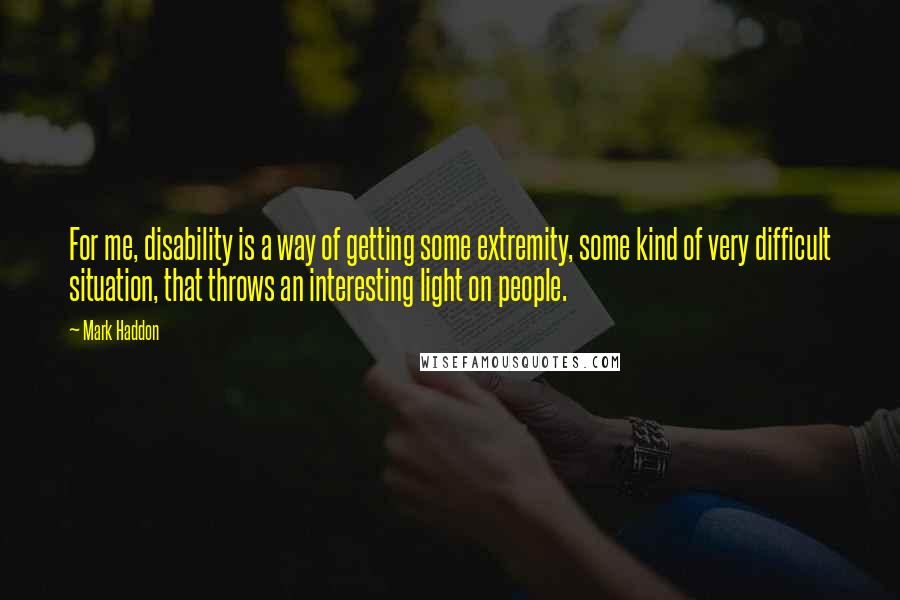 Mark Haddon Quotes: For me, disability is a way of getting some extremity, some kind of very difficult situation, that throws an interesting light on people.