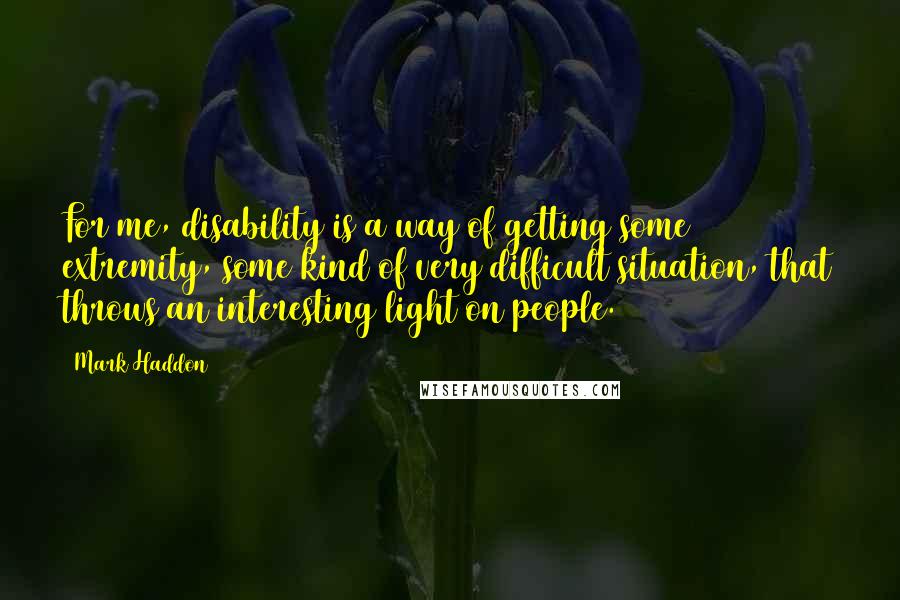 Mark Haddon Quotes: For me, disability is a way of getting some extremity, some kind of very difficult situation, that throws an interesting light on people.