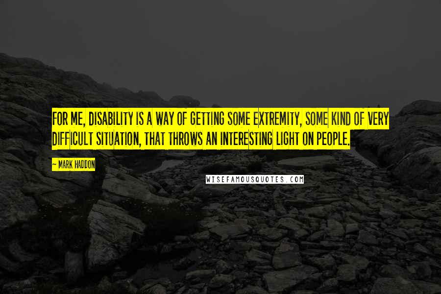 Mark Haddon Quotes: For me, disability is a way of getting some extremity, some kind of very difficult situation, that throws an interesting light on people.