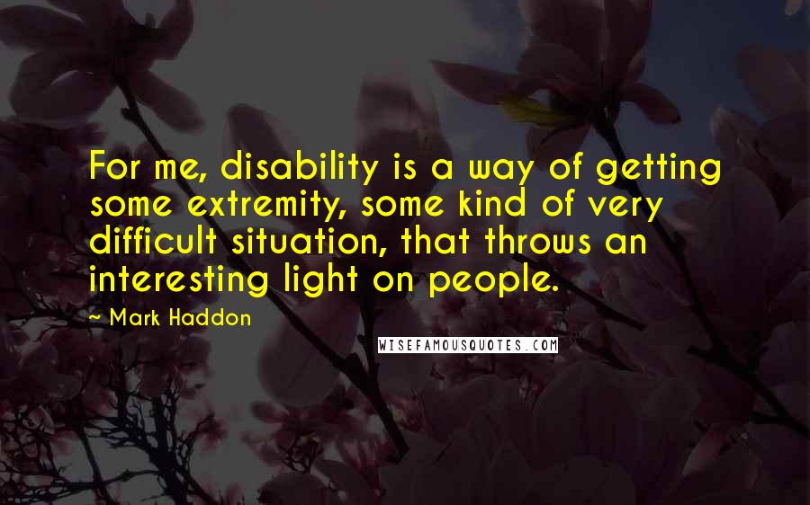 Mark Haddon Quotes: For me, disability is a way of getting some extremity, some kind of very difficult situation, that throws an interesting light on people.