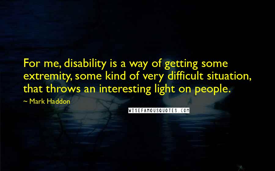 Mark Haddon Quotes: For me, disability is a way of getting some extremity, some kind of very difficult situation, that throws an interesting light on people.