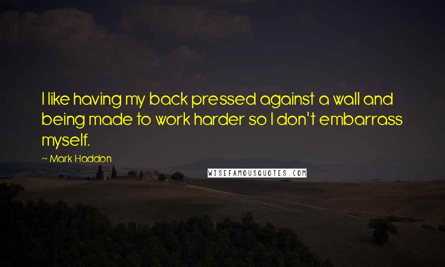 Mark Haddon Quotes: I like having my back pressed against a wall and being made to work harder so I don't embarrass myself.
