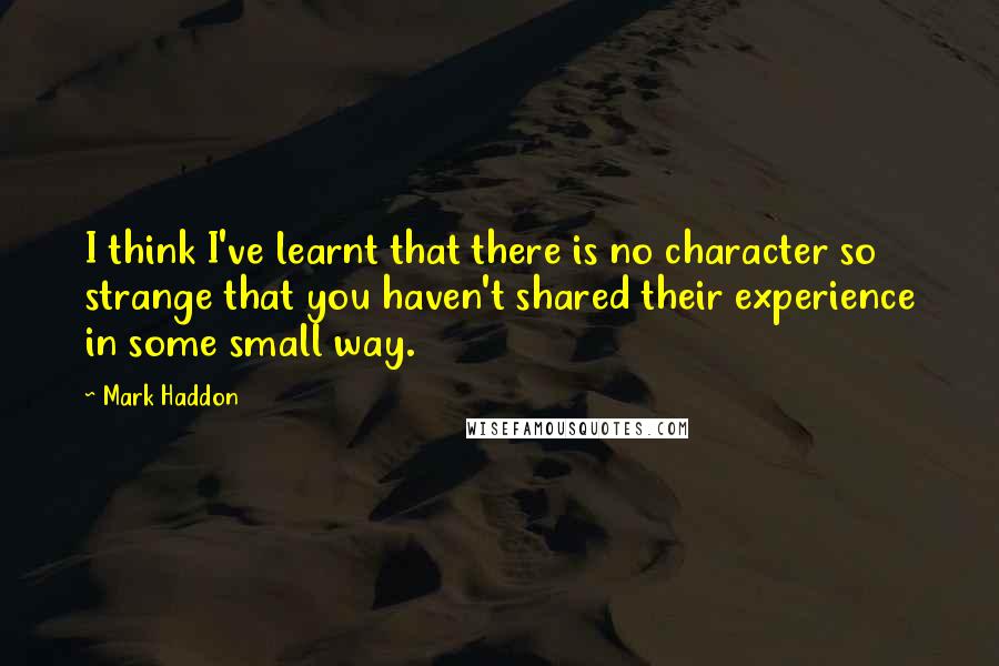 Mark Haddon Quotes: I think I've learnt that there is no character so strange that you haven't shared their experience in some small way.