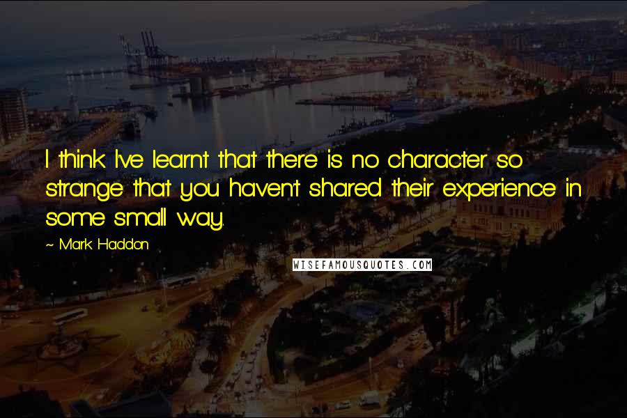 Mark Haddon Quotes: I think I've learnt that there is no character so strange that you haven't shared their experience in some small way.