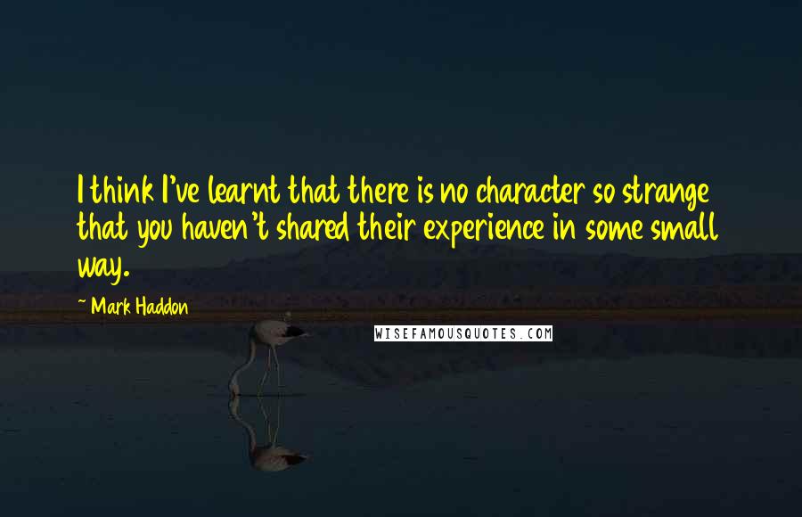 Mark Haddon Quotes: I think I've learnt that there is no character so strange that you haven't shared their experience in some small way.