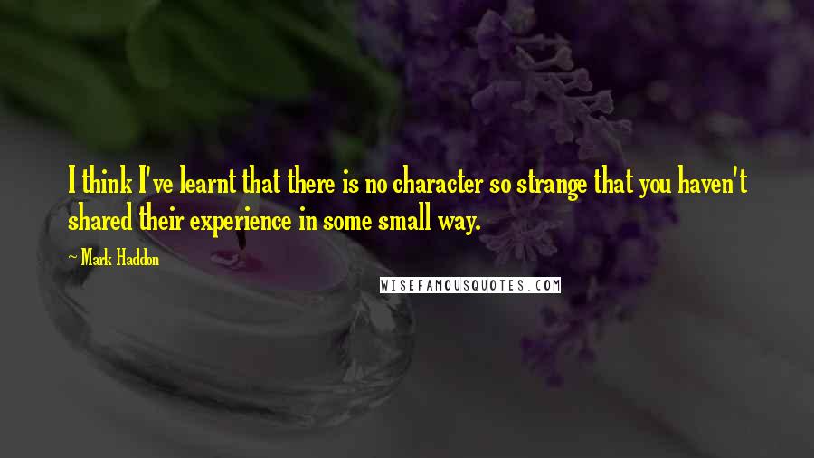 Mark Haddon Quotes: I think I've learnt that there is no character so strange that you haven't shared their experience in some small way.