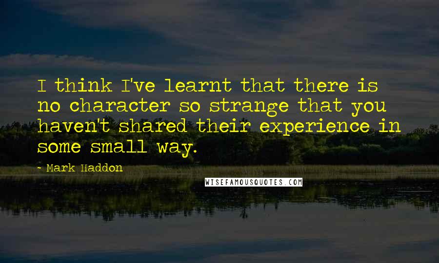 Mark Haddon Quotes: I think I've learnt that there is no character so strange that you haven't shared their experience in some small way.