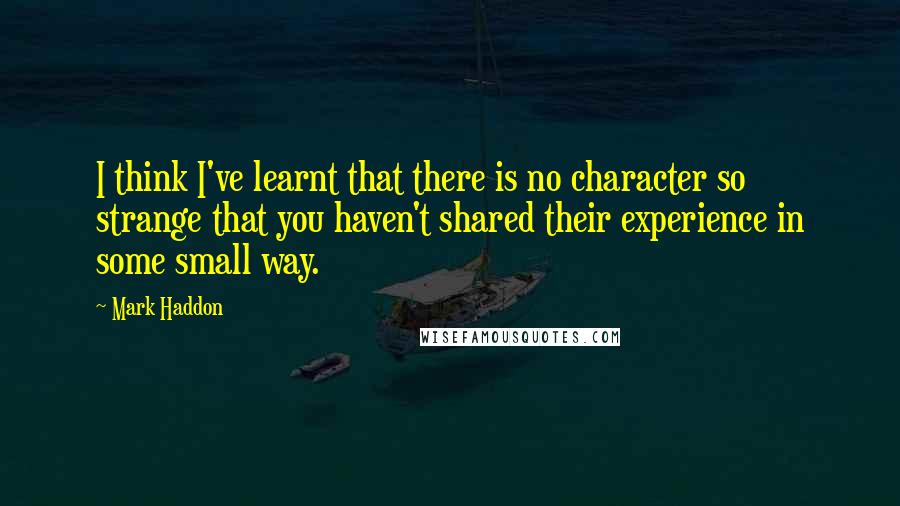 Mark Haddon Quotes: I think I've learnt that there is no character so strange that you haven't shared their experience in some small way.