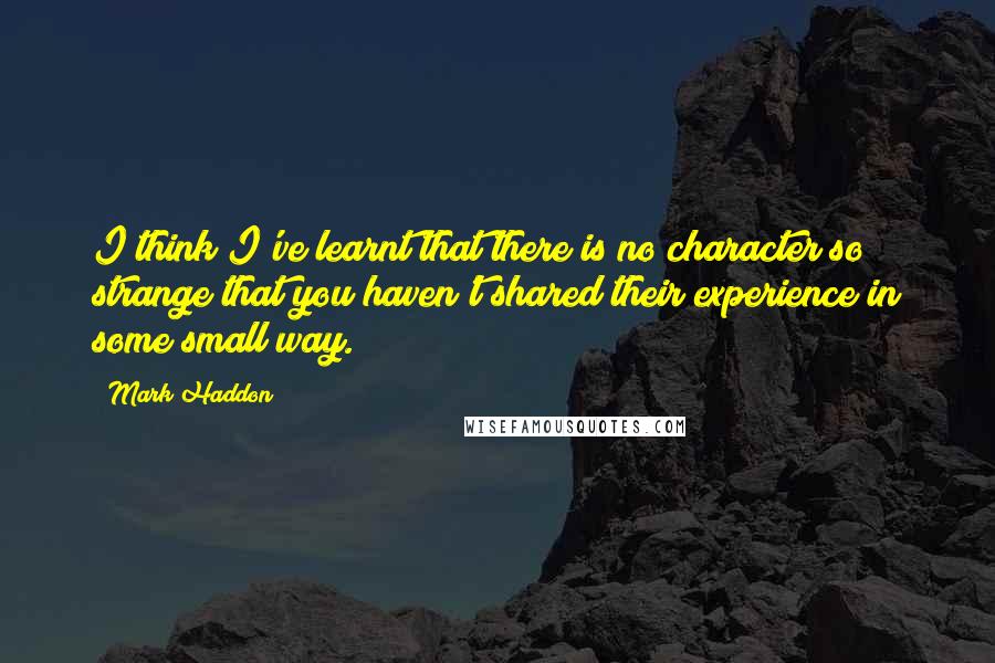 Mark Haddon Quotes: I think I've learnt that there is no character so strange that you haven't shared their experience in some small way.