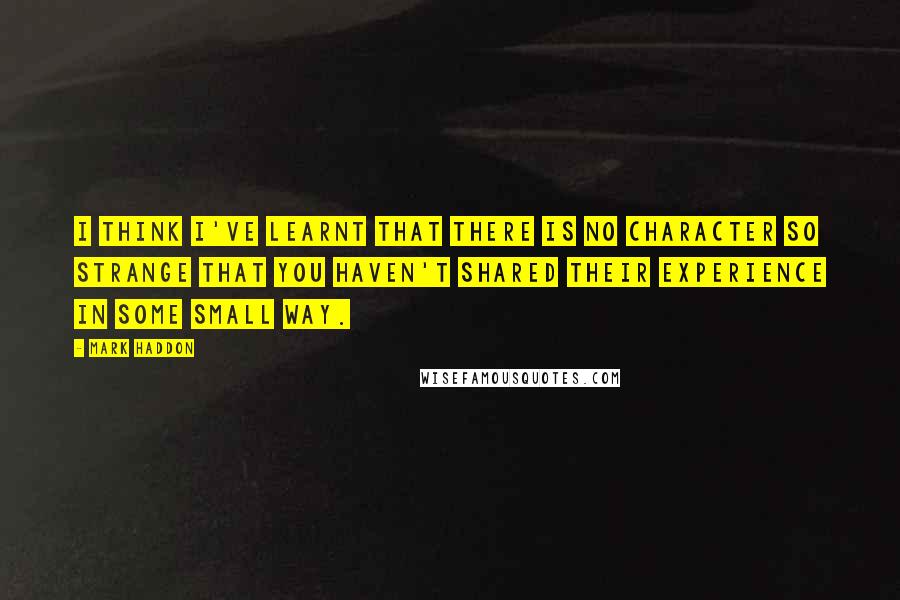 Mark Haddon Quotes: I think I've learnt that there is no character so strange that you haven't shared their experience in some small way.