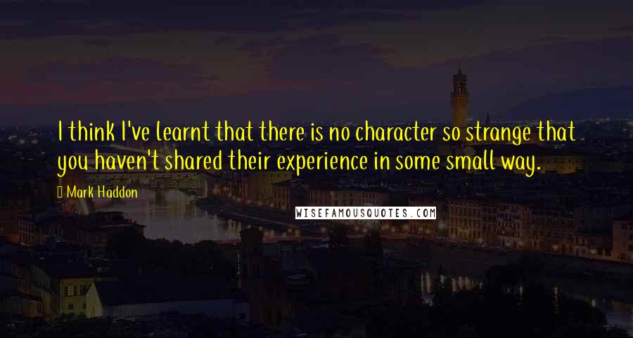 Mark Haddon Quotes: I think I've learnt that there is no character so strange that you haven't shared their experience in some small way.