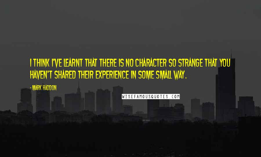 Mark Haddon Quotes: I think I've learnt that there is no character so strange that you haven't shared their experience in some small way.