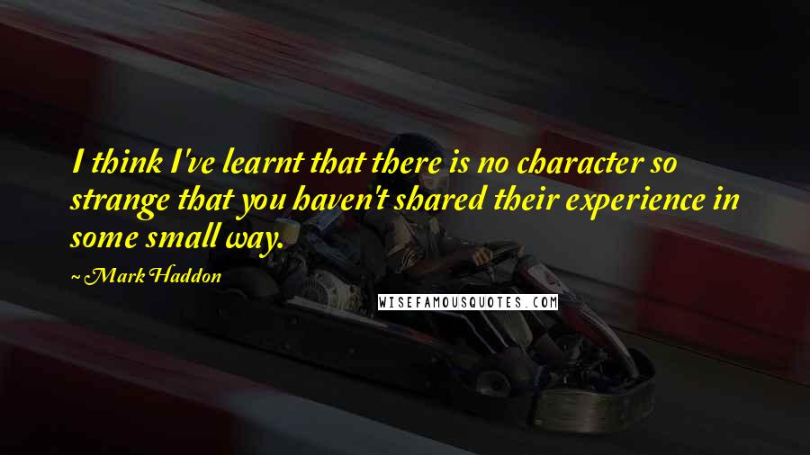 Mark Haddon Quotes: I think I've learnt that there is no character so strange that you haven't shared their experience in some small way.