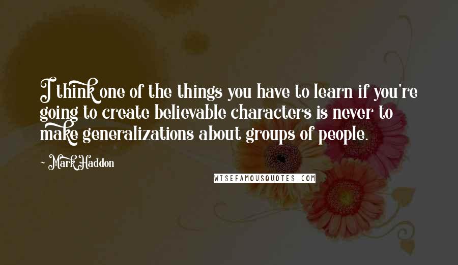 Mark Haddon Quotes: I think one of the things you have to learn if you're going to create believable characters is never to make generalizations about groups of people.