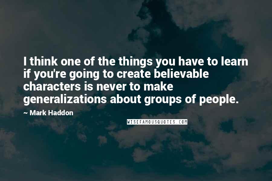 Mark Haddon Quotes: I think one of the things you have to learn if you're going to create believable characters is never to make generalizations about groups of people.