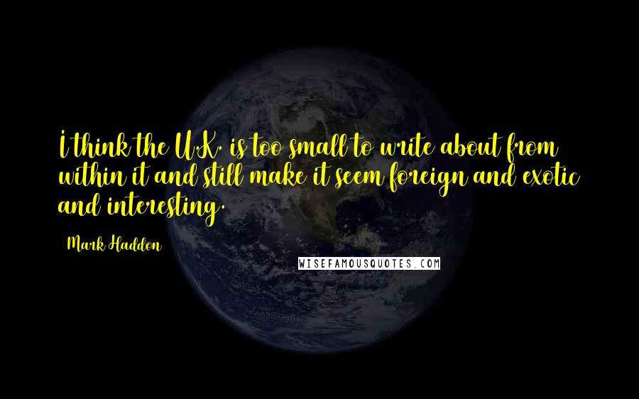 Mark Haddon Quotes: I think the U.K. is too small to write about from within it and still make it seem foreign and exotic and interesting.