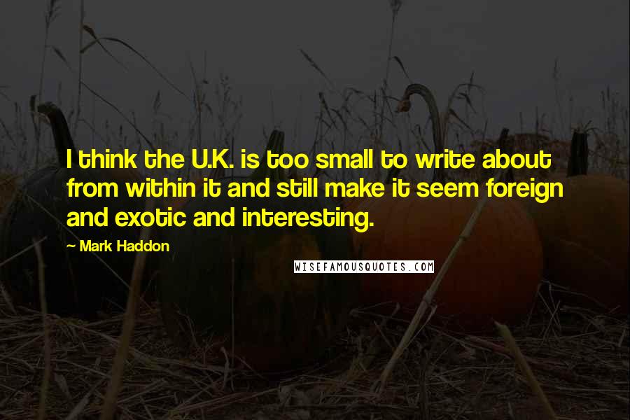 Mark Haddon Quotes: I think the U.K. is too small to write about from within it and still make it seem foreign and exotic and interesting.