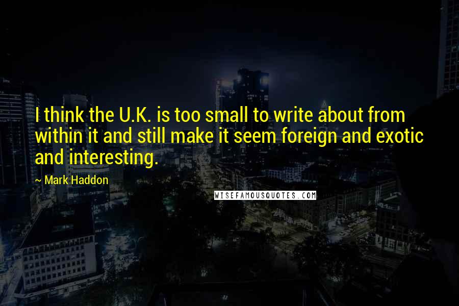 Mark Haddon Quotes: I think the U.K. is too small to write about from within it and still make it seem foreign and exotic and interesting.